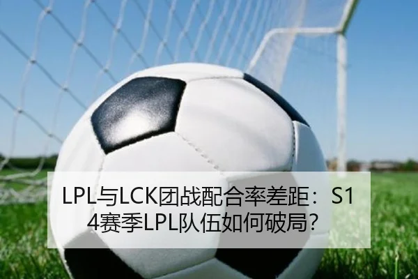 LPL与LCK团战配合率差距：S14赛季LPL队伍如何破局？